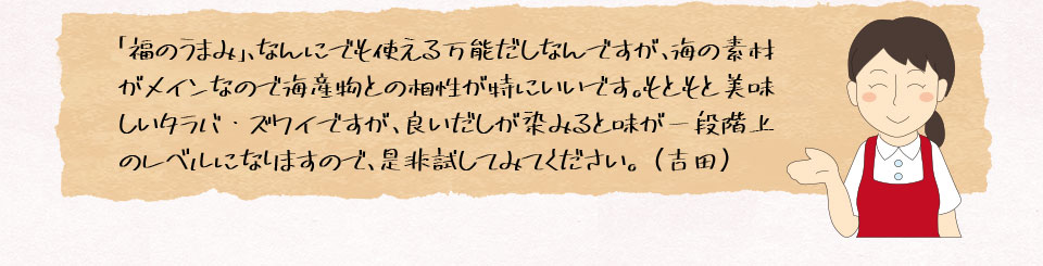 「福のうまみ」、なんにでも使える万能だしなんですが、海の素材がメインなので海産物との相性が特にいいです。もともと美味しいタラバ・ズワイですが、良いだしが染みると味が一段階上のレベルになりますので、是非試してみてください。（吉田）